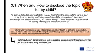 3.1 When and How to disclose the topic
to my child?
As soon as kids start learning to talk, you can teach them the names of the parts of their
body. As soon as they start being around other kids, you can teach them about
respecting other people and talking about their feelings. These things lay the groundwork
for healthy sexuality and relationships later on.
Talking with your kid about sex, relationships, and their health is a lifelong conversation.
Doing a little bit at a time instead of having “the talk” takes pressure off you, and helps your kid
process your values and information over time.
BUT if you haven’t done it and your child is already a teenager going through puberty, then
you should start focusing on these topics…
 