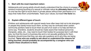 1. Start with the most important notion:
Adolescents and young adults should clearly understand that the choice to engage in
conduct involving touching of a sexual or intimate nature is ultimately theirs and that
no one has the right to touch them in private places without their permission or in
ways that make them uncomfortable. Teach your values; but teach the facts too.
2. Explain different types of touch:
Children and adolescents with special needs have often been told not to let strangers
or people they barely know touch them, so they may be confused when certain
community workers need to touch them as part of an exam or to help aid them in
some way. Therefore, students should be made aware that medical personnel,
therapists, aides, etc., may need to touch their bodies for purposes tied in with their
jobs, but that this touch is business-like and is not sexually gratifying for them.
Students should know that they can also ask questions as to why they are being
touched. Teens who are unable to ask about or understand the reasons for
being touched, should probably be accompanied by a caregiver who can
explain these situations to them.
 