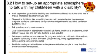 3.2 How to set-up an appropriate atmosphere
to talk with my child/teen with a disability?
■ It will depend on your child’s disability and the intellectual level, but if your child has a
typical intellectual development you can:
- Choose the right time, like something happen with somebody else (someone got
pregnant, someone close to the family started dating someone, your child came with
questions, etc.)
- Ask questions and provide answers
- Give sex education in appropriate occasions (at home, when it is a private time, when
both of you are free and can take the time to talk about it)
- Seize opportunities such as relevant TV programs to induce children to think and ask
questions voluntarily of what they think (couple kissing, being aggressive to the
partner, asking someone for a date)
- Avoid discussing sex with children in the presence of other people, in case they feel
embarrassed or disrespected.
https://www.studenthealth.gov.hk/english/resources/resources_bl/files/lf_se_fse.pdf
 