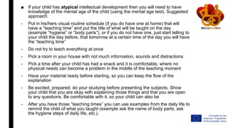 ■ If your child has atypical intellectual development then you will need to have
knowledge of the mental age of the child (using the mental age test). Suggested
approach:
- Put in his/hers visual routine schedule (if you do have one at home) that will
have a “teaching time” and put the title of what will be taught on the day
(example “hygiene” or “body parts”), or if you do not have one, just start telling to
your child the day before, that tomorrow at a certain time of the day you will have
the “teaching time”
- Do not try to teach everything at once
- Pick a room in your house with not much information, sounds and distractions
- Pick a time after your child has had a snack and it is comfortable, where no
physical needs can become a problem in the middle of the teaching moment
- Have your material ready before starting, so you can keep the flow of the
explanation
- Be excited, prepared, do your studying before presenting the subjects. Show
your child that you are okay with explaining those things and that you are open
to any questions. Be comfortable with it, so your child can also be
- After you have those “teaching times” you can use examples from the daily life to
remind the child of what you taught (example ask the name of body parts, ask
the hygiene steps of daily life, etc.).
 