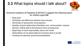 3.3 What topics should I talk about?
American Academy of Pediatrics & NICHCY suggests the following topics
for children aged 5-8:
– Body parts
– Similarities and differences between boys and girls
– Elementals of reproduction and pregnancy
– Qualities of good relationships (friendship, love, communication, respect)
– Decision making skills & that decisions have consequences
– Beginnings of social responsibility, values and morals
– Masturbation can be pleasurable but should be done in private
– Avoiding and reporting sexual abuse/exploitation
 