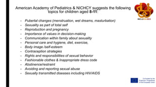 American Academy of Pediatrics & NICHCY suggests the following
topics for children aged 8-11:
– Pubertal changes (menstruation, wet dreams, masturbation)
– Sexuality as part of total self
– Reproduction and pregnancy
– Importance of values in decision-making
– Communication within family about sexuality
– Personal care and hygiene, diet, exercise,
– Body image /self-esteem
– Contraception strategies
– Rights and responsibilities of sexual behavior
– Fashionable clothes & Inappropriate dress code
– Abstinence/restraint
– Avoiding and reporting sexual abuse
– Sexually transmitted diseases including HIV/AIDS
 