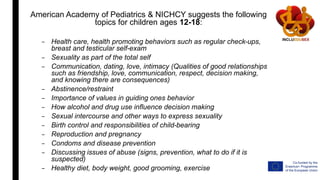 American Academy of Pediatrics & NICHCY suggests the following
topics for children ages 12-18:
– Health care, health promoting behaviors such as regular check-ups,
breast and testicular self-exam
– Sexuality as part of the total self
– Communication, dating, love, intimacy (Qualities of good relationships
such as friendship, love, communication, respect, decision making,
and knowing there are consequences)
– Abstinence/restraint
– Importance of values in guiding ones behavior
– How alcohol and drug use influence decision making
– Sexual intercourse and other ways to express sexuality
– Birth control and responsibilities of child-bearing
– Reproduction and pregnancy
– Condoms and disease prevention
– Discussing issues of abuse (signs, prevention, what to do if it is
suspected)
– Healthy diet, body weight, good grooming, exercise
 