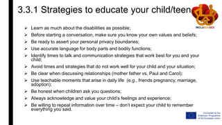 3.3.1 Strategies to educate your child/teen
 Learn as much about the disabilities as possible;
 Before starting a conversation, make sure you know your own values and beliefs;
 Be ready to assert your personal privacy boundaries;
 Use accurate language for body parts and bodily functions;
 Identify times to talk and communication strategies that work best for you and your
child;
 Avoid times and strategies that do not work well for your child and your situation;
 Be clear when discussing relationships (mother father vs, Paul and Carol);
 Use teachable moments that arise in daily life (e.g., friends pregnancy, marriage,
adoption);
 Be honest when children ask you questions;
 Always acknowledge and value your child’s feelings and experience;
 Be willing to repeat information over time – don’t expect your child to remember
everything you said.
 