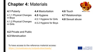 Chapter 4: Materials
4.1 Puberty
4.1.1 Physical Changes
in Boys
4.1.2 Physical Changes
in Girls
4.2 Private and Public
4.3 Menstruation
4.4 Masturbation
4.5 Hygiene
4.5.1 Hygiene for Girls
4.5.2 Hygiene for Boys
4.6 Touch
4.7 Relationships
4.8 Sexual abuse
To have access to the reference material access:
https://incluedusex.eu/outputs-downloads/
 