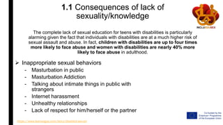 1.1 Consequences of lack of
sexuality/knowledge
The complete lack of sexual education for teens with disabilities is particularly
alarming given the fact that individuals with disabilities are at a much higher risk of
sexual assault and abuse. In fact, children with disabilities are up to four times
more likely to face abuse and women with disabilities are nearly 40% more
likely to face abuse in adulthood.
 Inappropriate sexual behaviors
- Masturbation in public
- Masturbation Addiction
- Talking about intimate things in public with
strangers
- Internet harassment
- Unhealthy relationships
- Lack of respect for him/herself or the partner
https://www.teenvogue.com/story/disabled-sex-ed
 