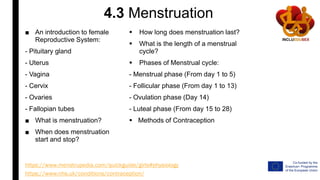 4.3 Menstruation
■ An introduction to female
Reproductive System:
- Pituitary gland
- Uterus
- Vagina
- Cervix
- Ovaries
- Fallopian tubes
■ What is menstruation?
■ When does menstruation
start and stop?
https://www.menstrupedia.com/quickguide/girls#physiology
 How long does menstruation last?
 What is the length of a menstrual
cycle?
 Phases of Menstrual cycle:
- Menstrual phase (From day 1 to 5)
- Follicular phase (From day 1 to 13)
- Ovulation phase (Day 14)
- Luteal phase (From day 15 to 28)
 Methods of Contraception
https://www.nhs.uk/conditions/contraception/
 