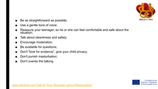 ■ Be as straightforward as possible;
■ Use a gentle tone of voice;
■ Reassure your teenager, so he or she can feel comfortable and safe about the
situation;
■ Talk about cleanliness and safety;
■ Encourage moderation;
■ Be available for questions;
■ Don't "look for evidence”, give your child privacy;
■ Don't punish masturbation;
■ Don't overdo the talking.
www.wikihow.com/Talk-to-Your-Teenager-about-Masturbation
 