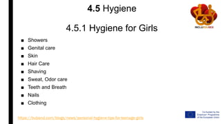 4.5 Hygiene
4.5.1 Hygiene for Girls
■ Showers
■ Genital care
■ Skin
■ Hair Care
■ Shaving
■ Sweat, Odor care
■ Teeth and Breath
■ Nails
■ Clothing
https://buband.com/blogs/news/personal-hygiene-tips-for-teenage-girls
 