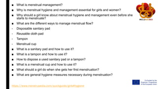 ■ What is menstrual management?
■ Why is menstrual hygiene and management essential for girls and women?
■ Why should a girl know about menstrual hygiene and management even before she
starts to menstruate?
■ What are the different ways to manage menstrual flow?
- Disposable sanitary pad
- Reusable cloth pad
- Tampon
- Menstrual cup
■ What is a sanitary pad and how to use it?
■ What is a tampon and how to use it?
■ How to dispose a used sanitary pad or a tampon?
■ What is a menstrual cup and how to use it?
■ What should a girl do when she gets her first menstruation?
■ What are general hygiene measures necessary during menstruation?
https://www.menstrupedia.com/quickguide/girls#hygiene
 