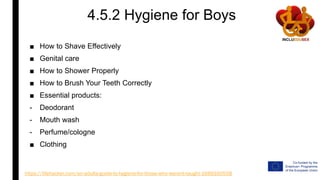 4.5.2 Hygiene for Boys
■ How to Shave Effectively
■ Genital care
■ How to Shower Properly
■ How to Brush Your Teeth Correctly
■ Essential products:
- Deodorant
- Mouth wash
- Perfume/cologne
■ Clothing
https://lifehacker.com/an-adults-guide-to-hygiene-for-those-who-werent-taught-1689160558
 
