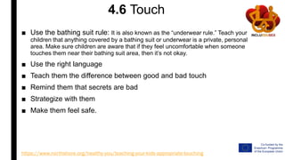 4.6 Touch
■ Use the bathing suit rule: It is also known as the “underwear rule.” Teach your
children that anything covered by a bathing suit or underwear is a private, personal
area. Make sure children are aware that if they feel uncomfortable when someone
touches them near their bathing suit area, then it’s not okay.
■ Use the right language
■ Teach them the difference between good and bad touch
■ Remind them that secrets are bad
■ Strategize with them
■ Make them feel safe.
https://www.northshore.org/healthy-you/teaching-your-kids-appropriate-touching
 