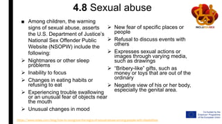 4.8 Sexual abuse
■ Among children, the warning
signs of sexual abuse, asserts
the U.S. Department of Justice’s
National Sex Offender Public
Website (NSOPW) include the
following:
 Nightmares or other sleep
problems
 Inability to focus
 Changes in eating habits or
refusing to eat
 Experiencing trouble swallowing
or an unusual fear of objects near
the mouth
 Unusual changes in mood
 New fear of specific places or
people
 Refusal to discuss events with
others
 Expresses sexual actions or
images through varying media,
such as drawings
 “Bribery-like” gifts, such as
money or toys that are out of the
ordinary
 Negative view of his or her body,
especially the genital area.
https://www.relias.com/blog/how-to-recognize-the-signs-of-sexual-abuse-among-people-with-disabilities
 