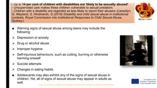 - Up to 14 per cent of children with disabilities are 'likely to be sexually abused'
- Unsupervised care makes these children vulnerable to sexual predators
- Children with a disability are regarded as less likely to report their abusers (Llewellyn,
G, Wayland, S, Hindmarsh, G (2016) Disability and child sexual abuse in institutional
contests, Royal Commission into Institutional Responses to Child Sexual Abuse,
Sydney.)
■ Warning signs of sexual abuse among teens may include the
following:
 Depression or anxiety
 Drug or alcohol abuse
 Improper hygiene
 Self-injurious behaviours, such as cutting, burning or otherwise
harming oneself
 Suicide attempts
 Changes in eating habits.
■ Adolescents may also exhibit any of the signs of sexual abuse in
children. Yet, all of signs of sexual abuse may appear in adults as
well.
https://www.relias.com/blog/how-to-recognize-the-signs-of-sexual-abuse-among-people-with-disabilities
 