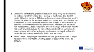 ■ Grace : “He wanted (and got) sex at least twice a day every day. Sometimes
we had sex more than twice a day – even up to five times a day. It didn’t
matter if I had my period or if I felt unwell or was pregnant. He wanted sex. If I
refused, he made my life a misery, sulking and getting angry and taunting me.
It was easier to do as he wanted. I seldom ever enjoyed it. And there was my
deafness. I had left school with no qualifications, no career [her education
was inaccessible]. A dead end job and an early marriage and children meant I
had hardly any skills outside the home. He isolated me from my friends. He
could not cope with me being deaf; as my deafness increased, he found it
harder. He did not want a deaf wife. He hit me a few times.”
■ Helen: “When I was younger I remember this one guy at school said “Can you
have sex?” I was like “Yeah!”… Getting people to see past the chair… it’s
difficult.”
 