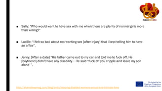 ■ Sally: “Who would want to have sex with me when there are plenty of normal girls more
than willing?”
■ Lucille: “I felt so bad about not wanting sex [after injury] that I kept telling him to have
an affair”.
■ Jenny: [After a date] “His father came out to my car and told me to fuck off. He
[boyfriend] didn’t have any disability… He said “fuck off you cripple and leave my son
alone””.
http://shamelessmag.com/blog/entry/storying-disabled-womens-sexual-and-intimate-lives
 