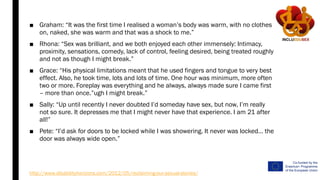 ■ Graham: “It was the first time I realised a woman’s body was warm, with no clothes
on, naked, she was warm and that was a shock to me.”
■ Rhona: “Sex was brilliant, and we both enjoyed each other immensely: Intimacy,
proximity, sensations, comedy, lack of control, feeling desired, being treated roughly
and not as though I might break.”
■ Grace: “His physical limitations meant that he used fingers and tongue to very best
effect. Also, he took time, lots and lots of time. One hour was minimum, more often
two or more. Foreplay was everything and he always, always made sure I came first
– more than once.”ugh I might break.”
■ Sally: “Up until recently I never doubted I’d someday have sex, but now, I’m really
not so sure. It depresses me that I might never have that experience. I am 21 after
all!”
■ Pete: “I’d ask for doors to be locked while I was showering. It never was locked… the
door was always wide open.”
http://www.disabilityhorizons.com/2012/05/reclaiming-our-sexual-stories/
 