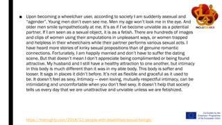 ■ Upon becoming a wheelchair user, according to society I am suddenly asexual and
“agender”. Young men don’t even see me. Men my age won’t look me in the eye. And
older men smile sympathetically at me. It’s as if I’ve become unviable as a potential
partner. If I am seen as a sexual object, it is as a fetish. There are hundreds of images
and clips of women using their amputations in unpleasant ways, or women trapped
and helpless in their wheelchairs while their partner performs various sexual acts. I
have heard more stories of kinky sexual propositions than of genuine romantic
connections. Fortunately, I am happily married and don’t have to suffer the dating
scene. But that doesn’t mean I don’t appreciate being complimented or being found
attractive. My husband and I still have a healthy attraction to one another, but intimacy
in this body is much different than it was in my able body. This body is softer and
looser. It sags in places it didn’t before. It’s not as flexible and graceful as it used to
be. It doesn’t feel as sexy. Intimacy — even loving, mutually respectful intimacy, can be
intimidating and uncomfortable when you don’t feel sexy. It doesn’t help that society
tells us every day that we are unattractive and unviable unless we are fetishized.
https://themighty.com/2018/12/people-with-disabilities-sexual-beings/
 
