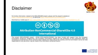 Disclaimer
For further information, related to the INCLUEDUSEX project, please visit the project’s website at
https://incluedusex.eu/elearning/ or visit us at https://www.facebook.com/Incluedusex/.
Download our mobile app at https://play.google.com/store/apps/details?id=com.incluedusex.mobile&hl=en_US.
This project (INCLUEDUSEX project - 2018-1-ES01-KA204-050062) has been funded with support from the European
Commission (Erasmus+ Programme). The European Commission support for the production of this publication does not
constitute an endorsement of the contents which reflects the views only of the authors, and the Commission cannot be held
responsible for any use which may be made of the information contained therein.
 