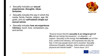  Sexuality includes our sexual
experiences, thoughts, ideas,
fantasies.
 Sexuality includes the way in which the
media, family, friends, religion, age, life
goals, and our self-esteem shape our
sexual selves.
 Sexuality includes how we experience
intimacy, touch, love, compassion, joy,
and sorrow.
http://www.autimates.com/autism-sexuality-taboo-broken-yet/
“Anyone knows that the sexuality is an integral part of
life and not merely the presence – or absence – of
orgasm. Sexuality is the energy that motivates you to find
love, contact and intimacy, and expresses the way we
feel, in the way people touch and is touched. Sexuality
influences thoughts, feelings, (inter) actions and both
physical and mental health.” Fatima Kwant, 2017
 