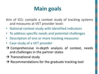 Main goals
Aim of IO1: compile a context study of tracking systems
and measures at VET provider level:
• National context ...