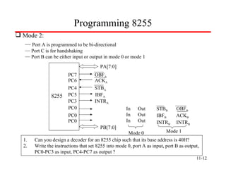 11- Programming 8255 Mode 2: Port A is programmed to be bi-directional Port C is for handshaking Port B can be either input or output in mode 0 or mode 1 Can you design a decoder for an 8255 chip such that its base address is 40H? Write the instructions that set 8255 into mode 0, port A as input, port B as output,  PC0-PC3 as input, PC4-PC7 as output ? PA[7:0] OBF A ACK A INTR A PC4 PC6 PC7 STB A IBF A PC0 PC3 PC5 8255 PC0 PC0 PB[7:0] In  Out  In  Out In  Out Mode 0 STB B   OBF B   IBF B   ACK B INTR B   INTR B Mode 1 