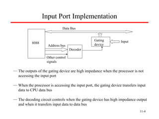11- Input Port Implementation 8088 Data Bus Address bus Decoder Input Gating  device Other control  signals The outputs of the gating device are high impedance when the processor is not   accessing the input port When the processor is accessing the input port, the gating device transfers input    data to CPU data bus The decoding circuit controls when the gating device has high impedance output   and when it transfers input data to data bus  