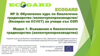 ECOGARD
ИР 2: Обучителен курс по биологично
градинарство /зеленчукопроизводство/
(базиран на ECVET) за учащи със СОП
Модул 1. Въведение в биологичното
градинарство (зеленчукопроизводство)
"Подкрепа за достъп до обучение и квалификация на хора с увреждания, чрез разработване на курс по
ПОО за екологично зеленчуково градинарство въз основа на ECVET учебни резултати”
2017-1-BG01-KA202-036212
Този проект е финансиран с подкрепата на Европейската комисия
(програма „Еразъм +“). Този интелектуален резултат отразява
само възгледите на автора и Европейската комисия, и
националната агенция (ЦРЧР) не могат да бъдат държани
отговорни за каквото и да е използване на информацията,
предоставенавнего.
 