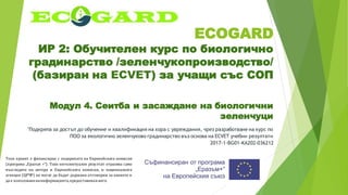 ECOGARD
ИР 2: Обучителен курс по биологично
градинарство /зеленчукопроизводство/
(базиран на ECVET) за учащи със СОП
Модул 4. Сеитба и засаждане на биологични
зеленчуци
"Подкрепа за достъп до обучение и квалификация на хора с увреждания, чрез разработване на курс по
ПОО за екологично зеленчуково градинарство въз основа на ECVET учебни резултати
2017-1-BG01-KA202-036212
Този проект е финансиран с подкрепата на Европейската комисия
(програма „Еразъм +“). Този интелектуален резултат отразява само
възгледите на автора и Европейската комисия, и националната
агенция (ЦРЧР) не могат да бъдат държани отговорни за каквото и
да е използваненаинформацията,предоставенавнего.
 