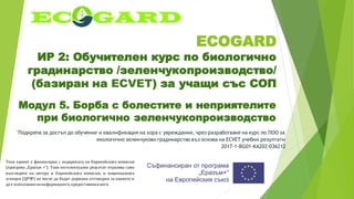 ECOGARD
ИР 2: Обучителен курс по биологично
градинарство /зеленчукопроизводство/
(базиран на ECVET) за учащи със СОП
Модул 5. Борба с болестите и неприятелите
при биологично зеленчукопроизводство
"Подкрепа за достъп до обучение и квалификация на хора с увреждания, чрез разработване на курс по ПОО за
екологично зеленчуково градинарство въз основа на ECVET учебни резултати
2017-1-BG01-KA202-036212
Този проект е финансиран с подкрепата на Европейската комисия
(програма „Еразъм +“). Този интелектуален резултат отразява само
възгледите на автора и Европейската комисия, и националната
агенция (ЦРЧР) не могат да бъдат държани отговорни за каквото и
да е използваненаинформацията,предоставенавнего.
 