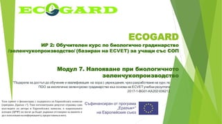 ECOGARD
ИР 2: Обучителен курс по биологично градинарство
/зеленчукопроизводство/ (базиран на ECVET) за учащи със СОП
Модул 7. Напояване при биологичното
зеленчукопроизводство
"Подкрепа за достъп до обучение и квалификация на хора с увреждания, чрез разработване на курс по
ПОО за екологично зеленчуково градинарство въз основа на ECVET учебни резултати
2017-1-BG01-KA202-036212
Този проект е финансиран с подкрепата на Европейската комисия
(програма „Еразъм +“). Този интелектуален резултат отразява само
възгледите на автора и Европейската комисия, и националната
агенция (ЦРЧР) не могат да бъдат държани отговорни за каквото и
да е използваненаинформацията,предоставенавнего.
 
