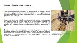 Ивична обработка на почвата
Фигура 5. Машина за обработване на ленти,
CMREC Upper Marlboro.
► Това е модифицирана практика за обработване на почвата, която
съчетава предимствата и ефективността на не-обработване с
ползите от една по-голяма зона за обработка около поникналите
растения или разсада.
► Машината за ивична обработка на почвата е тежка, изискваща до
40 конски сили за всеки ред и е в състояние напълно да
инкорпорира остатъците и покривните култури, напълно да
обработва и смесва почвена лента с ширина 30 cm и дълбочина 15
cm.
► В зависимост от количеството на остатъците или вида на
покривната култура, ивичната обработка може да изисква няколко
преминавания, което все още е бърз и енергоспестяващ процес в
сравнение с конвенционалните или редуцирани системи за
обработка на почвата.
 