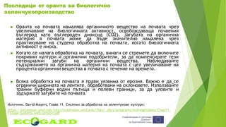 Последици от оранта за биологично
зеленчукопроизводство
► Оранта на почвата намалява органичното вещество на почвата чрез
увеличаване на биологичната активност, освобождаваща почвения
въглерод като въглероден диоксид (CO2). Загубата на органична
материя в почвата може да бъде значително намалена чрез
практикуване на студена обработка на почвата, когато биологичната
активност е ниска.
► Когато се налага обработка на почвата, винаги се стремете да включите
покривни култури и органични подобрители, за да компенсирате тези
потенциални загуби на органични вещества. Наблюдавайте
съдържанието на органична материя на почвата с цел увеличаване на
процента органични вещества в почвата с течение на времето.
► Всяка обработка на почвата я прави уязвима от ерозия. Важно е да се
ограничи ширината на лентите, обработвани на склоновете. Използвайте
трайни буферни водни пътища и полеви граници, за да уловите и
задържате загубите на почвата.
Източник: David Mayers, Глава 11. Системи за обработка на зеленчукови култури:
https://extension.umd.edu/sites/extension.umd.edu/files/_docs/programs/mdvegetables/Chap11-
Tillage-Systems-web-version.pdf
 