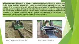 Конвенционална обработка на почвата - Конвенционалната обработка на почвата води
до обръщане и пълно смесване на остатъците от култури или покривни култури в най-
горния 15-20 см плат на почвата. Най-често тази пълна форма на обработка на почвата
се осъществява чрез обръщане на почвата с машинен плуг, последвано от
последователно по-плитки проходи с брана. Целта на конвенционалната обработка на
почвата е да остави повърхността на почвата без остатъци и растителност, с
равномерно смесен почвен хоризонт на дълбочината на плуга.
Фигура 1. Изработване на повдигнато легло Фигура 2. Полагане на пластмаса
 