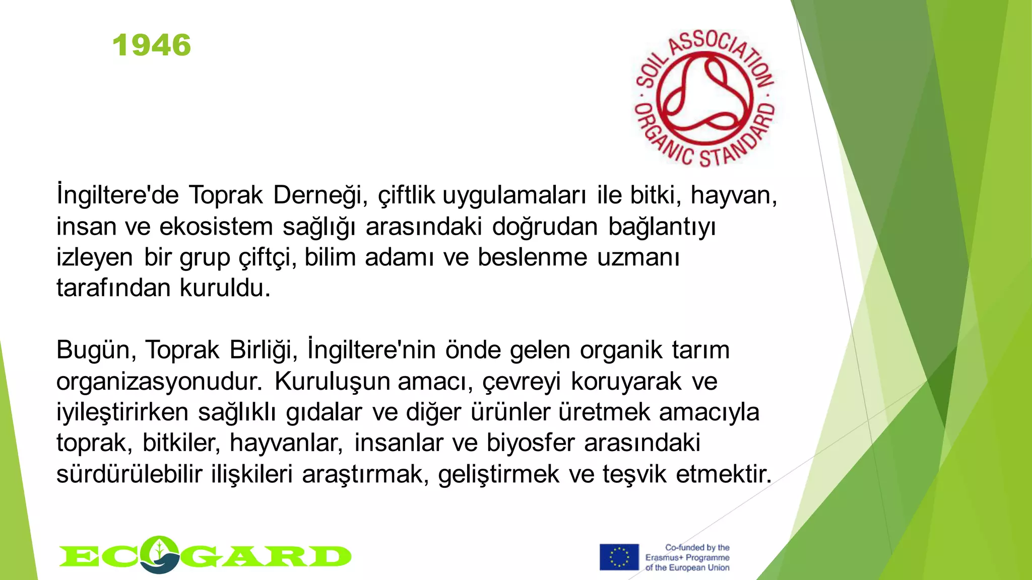 1946
İngiltere'de Toprak Derneği, çiftlik uygulamaları ile bitki, hayvan,
insan ve ekosistem sağlığı arasındaki doğrudan bağlantıyı
izleyen bir grup çiftçi, bilim adamı ve beslenme uzmanı
tarafından kuruldu.
Bugün, Toprak Birliği, İngiltere'nin önde gelen organik tarım
organizasyonudur. Kuruluşun amacı, çevreyi koruyarak ve
iyileştirirken sağlıklı gıdalar ve diğer ürünler üretmek amacıyla
toprak, bitkiler, hayvanlar, insanlar ve biyosfer arasındaki
sürdürülebilir ilişkileri araştırmak, geliştirmek ve teşvik etmektir.
 