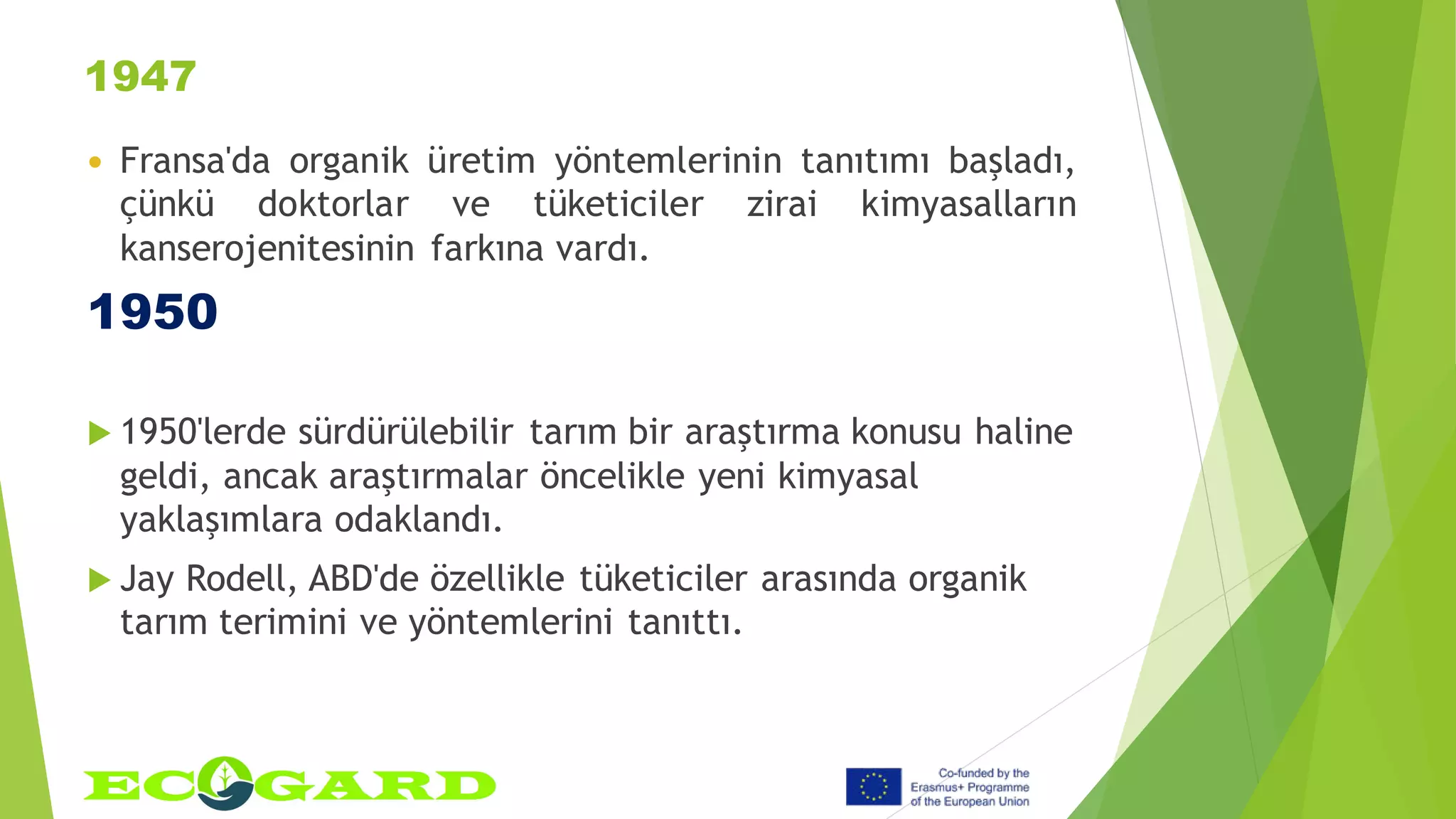 1947
 Fransa'da organik üretim yöntemlerinin tanıtımı başladı,
çünkü doktorlar ve tüketiciler zirai kimyasalların
kanserojenitesinin farkına vardı.
1950
 1950'lerde sürdürülebilir tarım bir araştırma konusu haline
geldi, ancak araştırmalar öncelikle yeni kimyasal
yaklaşımlara odaklandı.
 Jay Rodell, ABD'de özellikle tüketiciler arasında organik
tarım terimini ve yöntemlerini tanıttı.
 