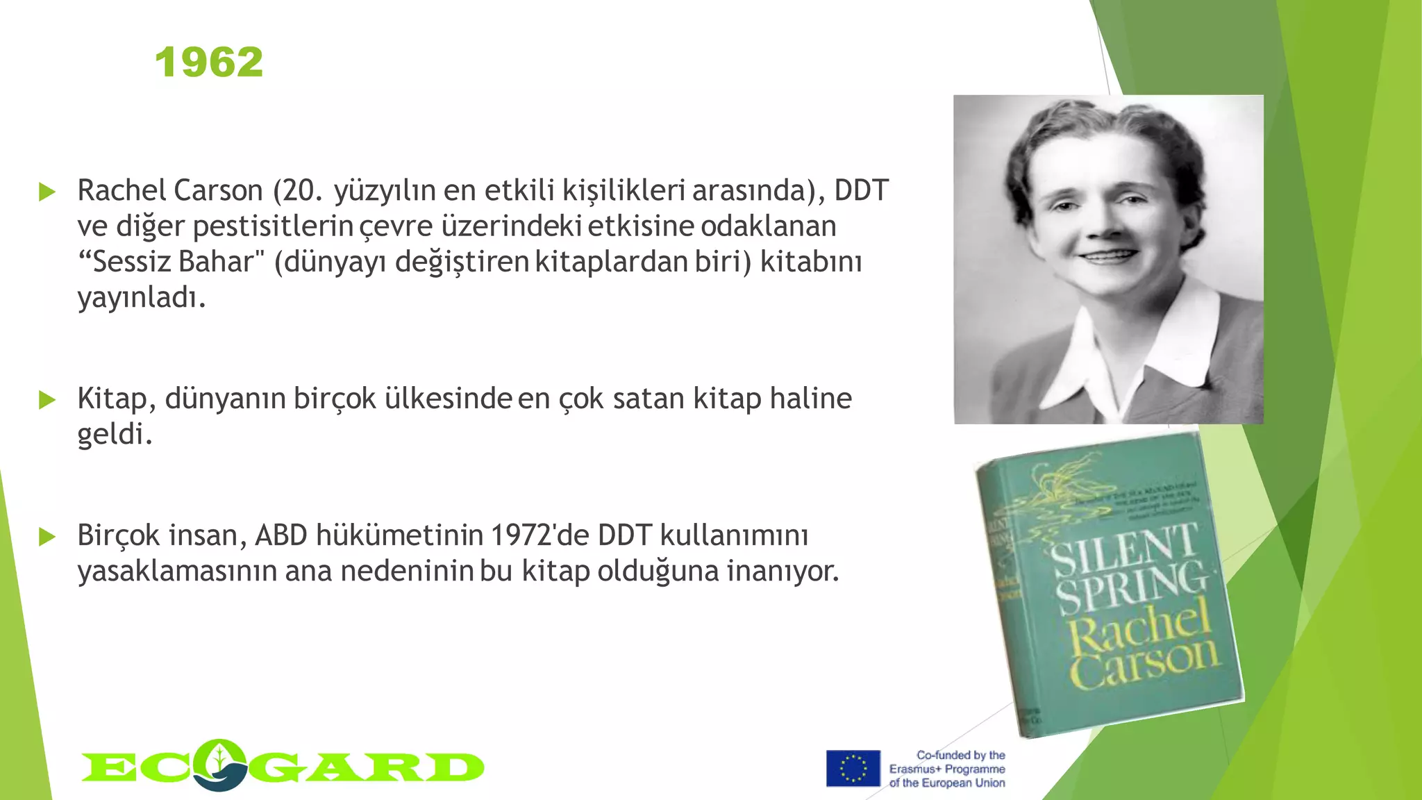1962
 Rachel Carson (20. yüzyılın en etkili kişilikleri arasında), DDT
ve diğer pestisitlerin çevre üzerindeki etkisine odaklanan
“Sessiz Bahar" (dünyayı değiştiren kitaplardan biri) kitabını
yayınladı.
 Kitap, dünyanın birçok ülkesinde en çok satan kitap haline
geldi.
 Birçok insan, ABD hükümetinin 1972'de DDT kullanımını
yasaklamasının ana nedeninin bu kitap olduğuna inanıyor.
 
