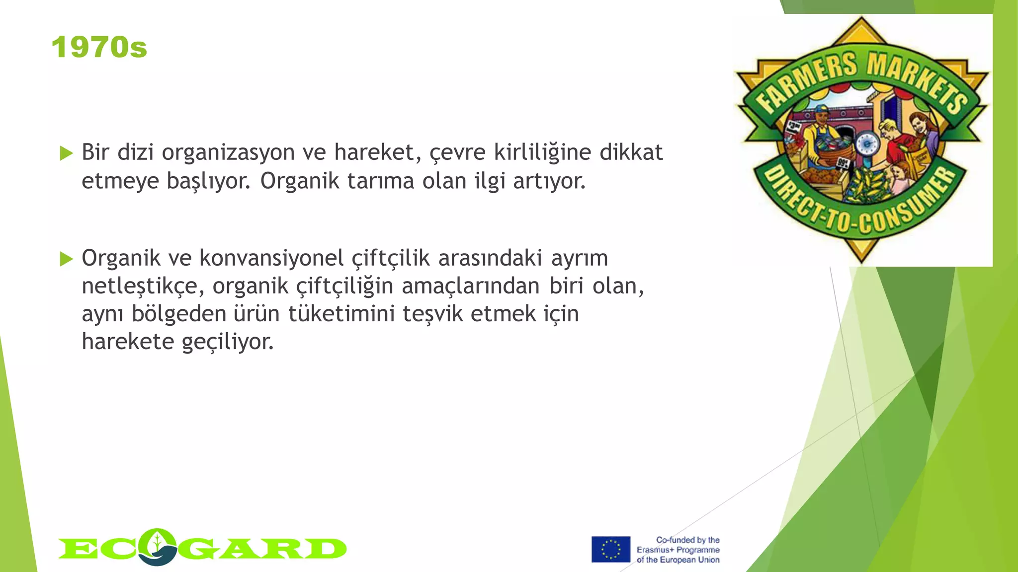 1970s
 Bir dizi organizasyon ve hareket, çevre kirliliğine dikkat
etmeye başlıyor. Organik tarıma olan ilgi artıyor.
 Organik ve konvansiyonel çiftçilik arasındaki ayrım
netleştikçe, organik çiftçiliğin amaçlarından biri olan,
aynı bölgeden ürün tüketimini teşvik etmek için
harekete geçiliyor.
 