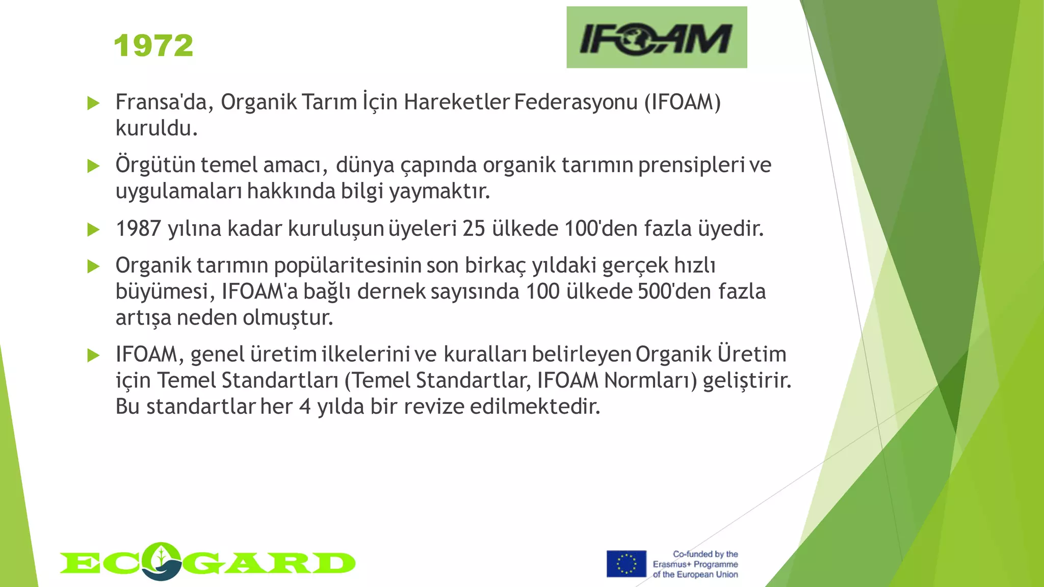 1972
 Fransa'da, Organik Tarım İçin Hareketler Federasyonu (IFOAM)
kuruldu.
 Örgütün temel amacı, dünya çapında organik tarımın prensipleri ve
uygulamaları hakkında bilgi yaymaktır.
 1987 yılına kadar kuruluşun üyeleri 25 ülkede 100'den fazla üyedir.
 Organik tarımın popülaritesinin son birkaç yıldaki gerçek hızlı
büyümesi, IFOAM'a bağlı dernek sayısında 100 ülkede 500'den fazla
artışa neden olmuştur.
 IFOAM, genel üretim ilkelerini ve kuralları belirleyen Organik Üretim
için Temel Standartları (Temel Standartlar, IFOAM Normları) geliştirir.
Bu standartlar her 4 yılda bir revize edilmektedir.
 