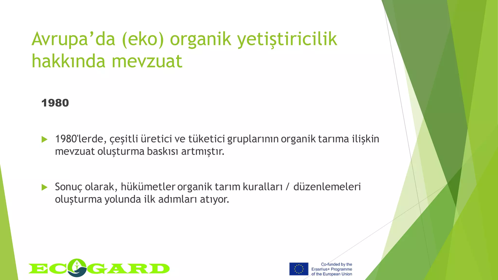 Avrupa’da (eko) organik yetiştiricilik
hakkında mevzuat
1980
 1980'lerde, çeşitli üretici ve tüketici gruplarının organik tarıma ilişkin
mevzuat oluşturma baskısı artmıştır.
 Sonuç olarak, hükümetler organik tarım kuralları / düzenlemeleri
oluşturma yolunda ilk adımları atıyor.
 