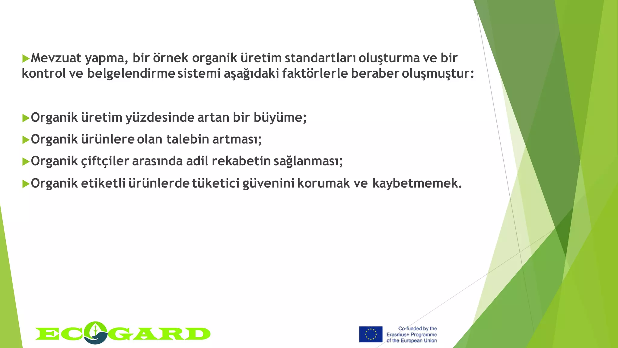 Mevzuat yapma, bir örnek organik üretim standartları oluşturma ve bir
kontrol ve belgelendirme sistemi aşağıdaki faktörlerle beraber oluşmuştur:
Organik üretim yüzdesinde artan bir büyüme;
Organik ürünlere olan talebin artması;
Organik çiftçiler arasında adil rekabetin sağlanması;
Organik etiketli ürünlerde tüketici güvenini korumak ve kaybetmemek.
 