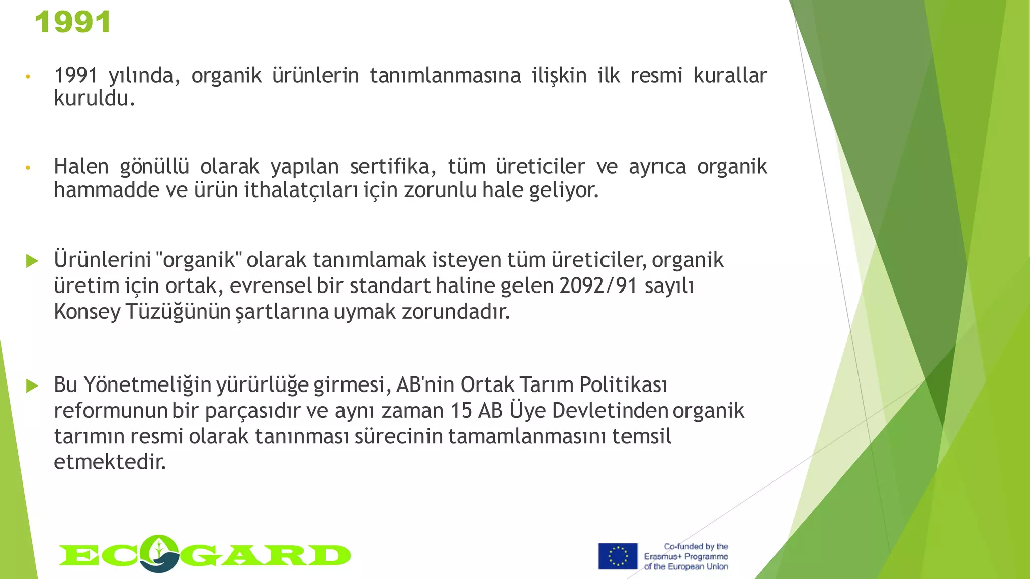 1991
• 1991 yılında, organik ürünlerin tanımlanmasına ilişkin ilk resmi kurallar
kuruldu.
• Halen gönüllü olarak yapılan sertifika, tüm üreticiler ve ayrıca organik
hammadde ve ürün ithalatçıları için zorunlu hale geliyor.
 Ürünlerini "organik" olarak tanımlamak isteyen tüm üreticiler, organik
üretim için ortak, evrensel bir standart haline gelen 2092/91 sayılı
Konsey Tüzüğünün şartlarına uymak zorundadır.
 Bu Yönetmeliğin yürürlüğe girmesi, AB'nin Ortak Tarım Politikası
reformunun bir parçasıdır ve aynı zaman 15 AB Üye Devletinden organik
tarımın resmi olarak tanınması sürecinin tamamlanmasını temsil
etmektedir.
 