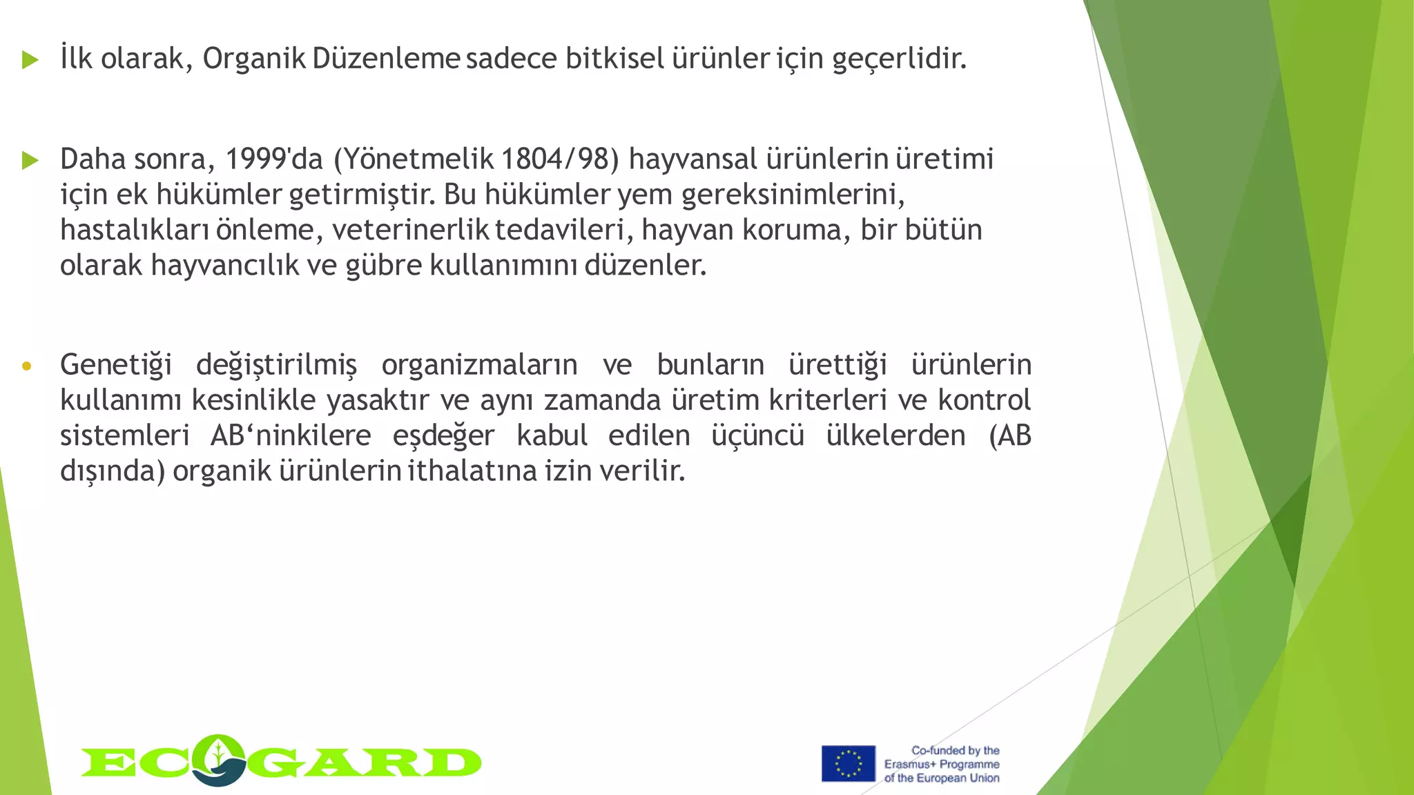  İlk olarak, Organik Düzenleme sadece bitkisel ürünler için geçerlidir.
 Daha sonra, 1999'da (Yönetmelik 1804/98) hayvansal ürünlerin üretimi
için ek hükümler getirmiştir. Bu hükümler yem gereksinimlerini,
hastalıkları önleme, veterinerlik tedavileri, hayvan koruma, bir bütün
olarak hayvancılık ve gübre kullanımını düzenler.
 Genetiği değiştirilmiş organizmaların ve bunların ürettiği ürünlerin
kullanımı kesinlikle yasaktır ve aynı zamanda üretim kriterleri ve kontrol
sistemleri AB‘ninkilere eşdeğer kabul edilen üçüncü ülkelerden (AB
dışında) organik ürünlerin ithalatına izin verilir.
 