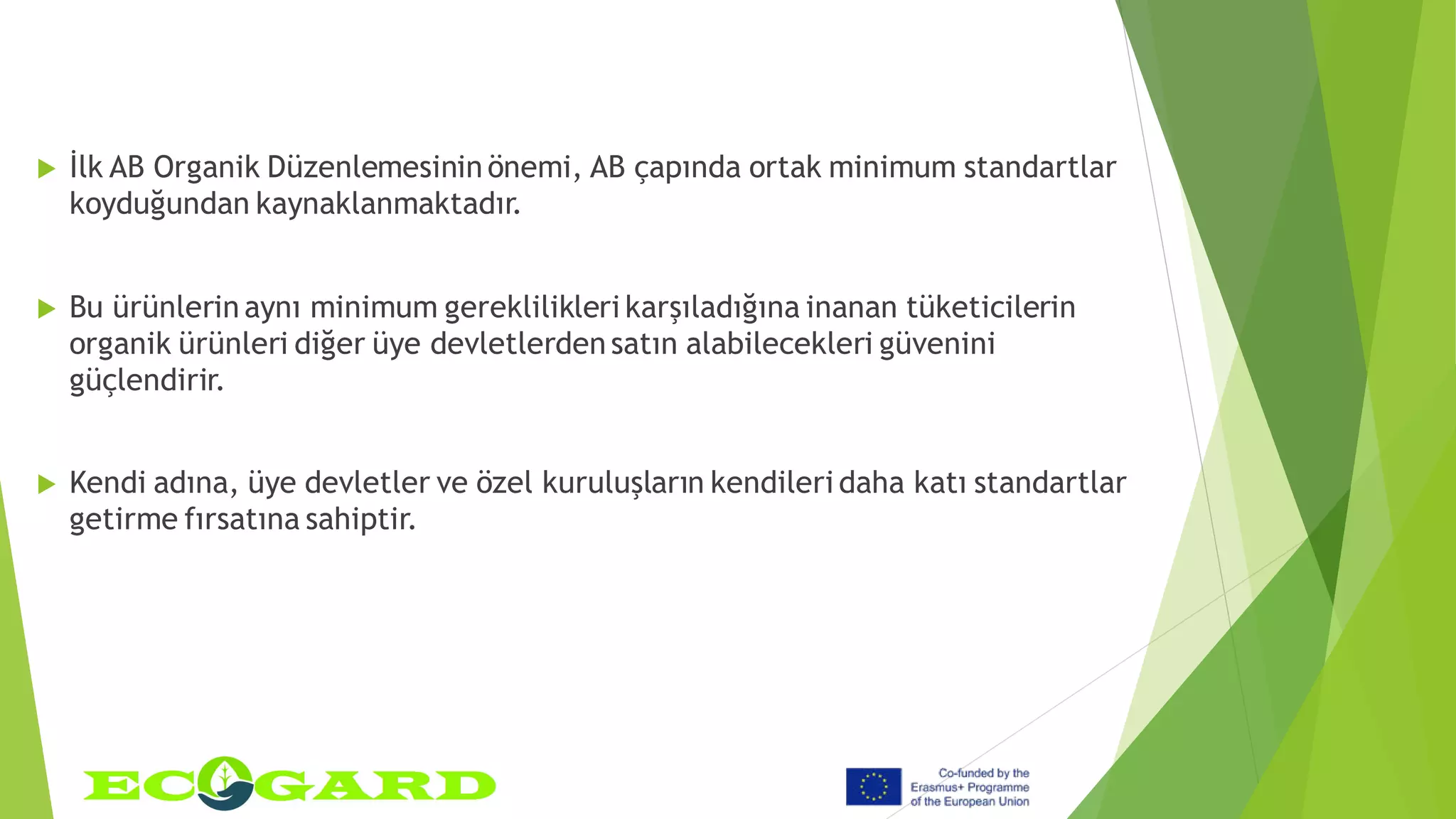  İlk AB Organik Düzenlemesinin önemi, AB çapında ortak minimum standartlar
koyduğundan kaynaklanmaktadır.
 Bu ürünlerin aynı minimum gereklilikleri karşıladığına inanan tüketicilerin
organik ürünleri diğer üye devletlerden satın alabilecekleri güvenini
güçlendirir.
 Kendi adına, üye devletler ve özel kuruluşların kendileri daha katı standartlar
getirme fırsatına sahiptir.
 