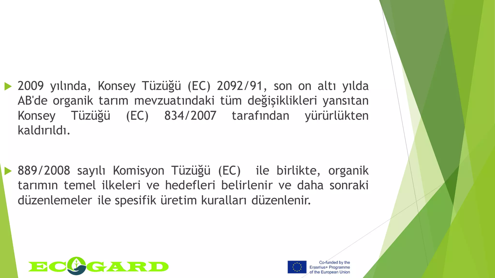  2009 yılında, Konsey Tüzüğü (EC) 2092/91, son on altı yılda
AB'de organik tarım mevzuatındaki tüm değişiklikleri yansıtan
Konsey Tüzüğü (EC) 834/2007 tarafından yürürlükten
kaldırıldı.
 889/2008 sayılı Komisyon Tüzüğü (EC) ile birlikte, organik
tarımın temel ilkeleri ve hedefleri belirlenir ve daha sonraki
düzenlemeler ile spesifik üretim kuralları düzenlenir.
 