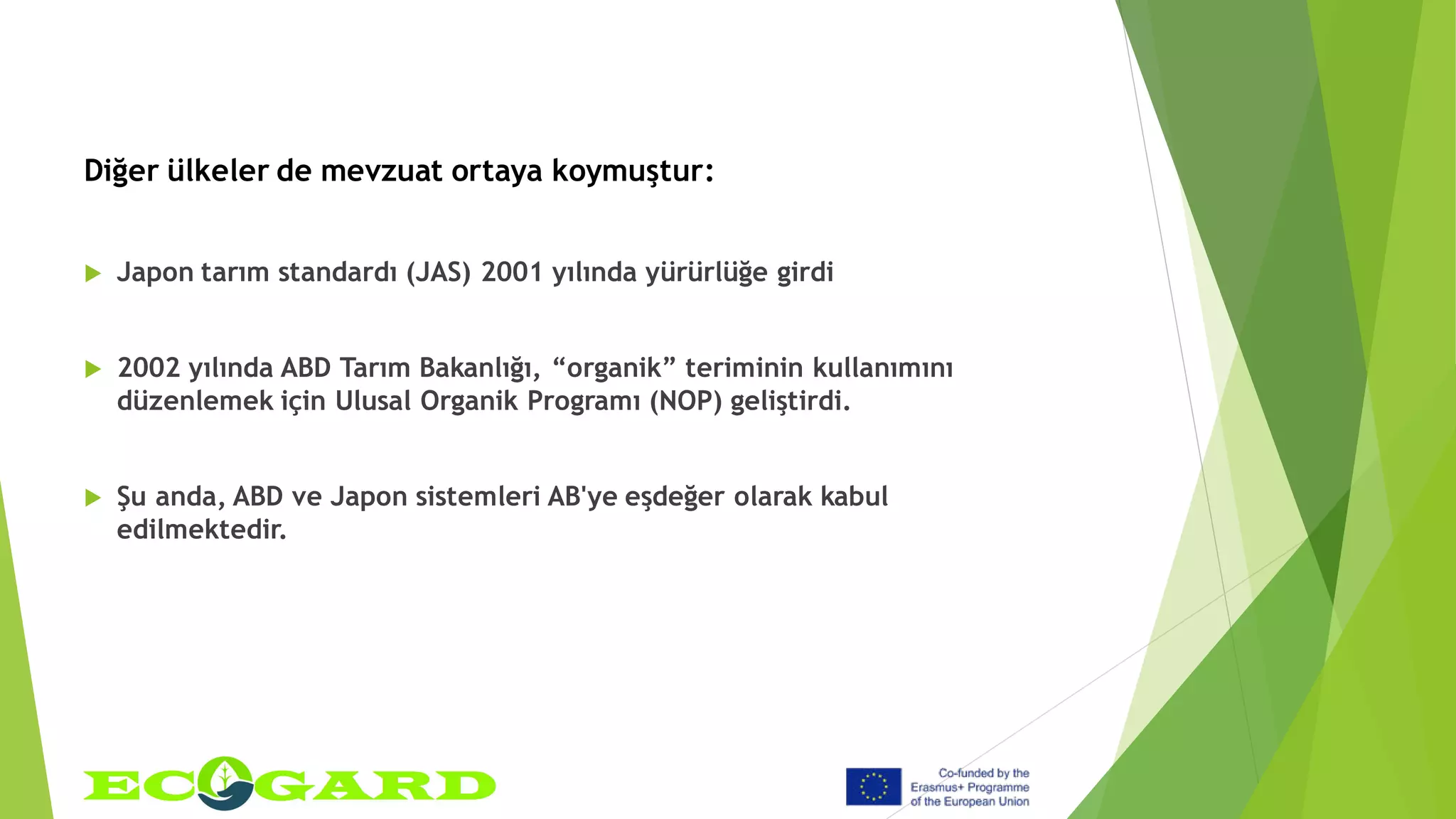 Diğer ülkeler de mevzuat ortaya koymuştur:
 Japon tarım standardı (JAS) 2001 yılında yürürlüğe girdi
 2002 yılında ABD Tarım Bakanlığı, “organik” teriminin kullanımını
düzenlemek için Ulusal Organik Programı (NOP) geliştirdi.
 Şu anda, ABD ve Japon sistemleri AB'ye eşdeğer olarak kabul
edilmektedir.
 