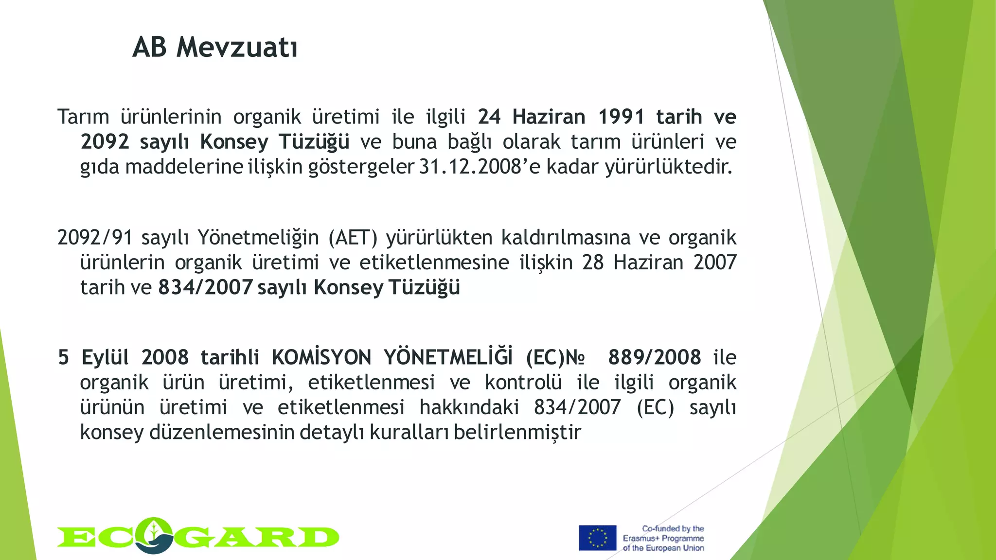 AB Mevzuatı
Tarım ürünlerinin organik üretimi ile ilgili 24 Haziran 1991 tarih ve
2092 sayılı Konsey Tüzüğü ve buna bağlı olarak tarım ürünleri ve
gıda maddelerine ilişkin göstergeler 31.12.2008’e kadar yürürlüktedir.
2092/91 sayılı Yönetmeliğin (AET) yürürlükten kaldırılmasına ve organik
ürünlerin organik üretimi ve etiketlenmesine ilişkin 28 Haziran 2007
tarih ve 834/2007 sayılı Konsey Tüzüğü
5 Eylül 2008 tarihli KOMİSYON YÖNETMELİĞİ (EC)№ 889/2008 ile
organik ürün üretimi, etiketlenmesi ve kontrolü ile ilgili organik
ürünün üretimi ve etiketlenmesi hakkındaki 834/2007 (EC) sayılı
konsey düzenlemesinin detaylı kuralları belirlenmiştir
 