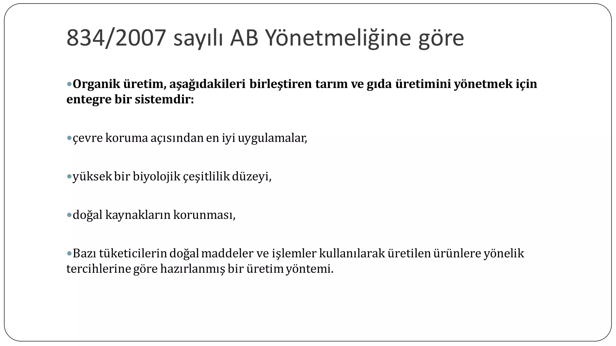 834/2007 sayılı AB Yönetmeliğine göre
Organik üretim, aşağıdakileri birleştiren tarım ve gıda üretimini yönetmek için
entegre bir sistemdir:
çevre koruma açısındanen iyi uygulamalar,
yüksekbir biyolojik çeşitlilikdüzeyi,
doğal kaynakların korunması,
Bazı tüketicilerindoğalmaddeler ve işlemler kullanılarak üretilenürünlere yönelik
tercihlerinegöre hazırlanmış bir üretimyöntemi.
 