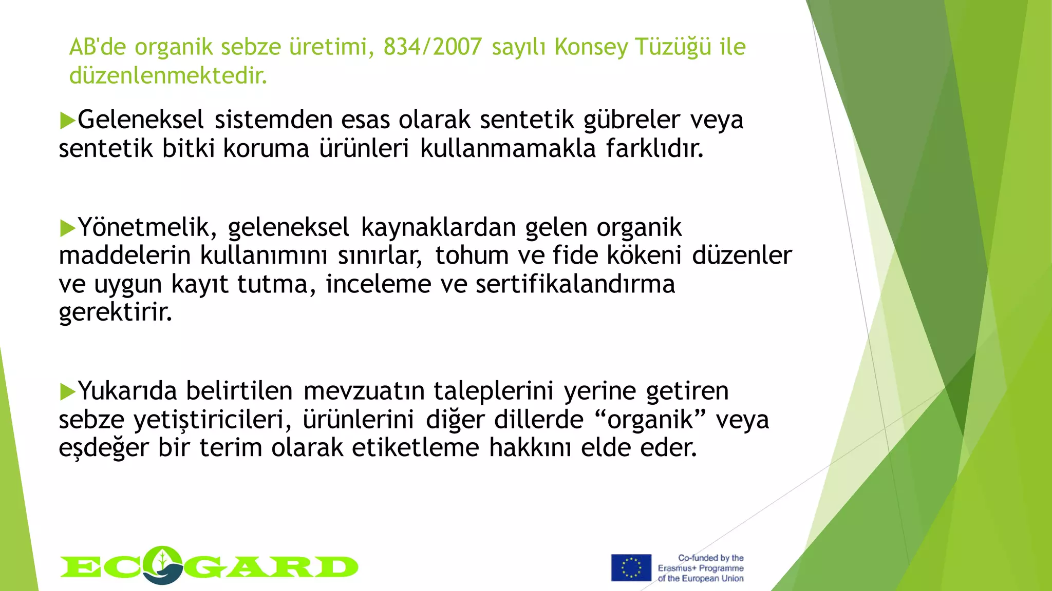 AB'de organik sebze üretimi, 834/2007 sayılı Konsey Tüzüğü ile
düzenlenmektedir.
Geleneksel sistemden esas olarak sentetik gübreler veya
sentetik bitki koruma ürünleri kullanmamakla farklıdır.
Yönetmelik, geleneksel kaynaklardan gelen organik
maddelerin kullanımını sınırlar, tohum ve fide kökeni düzenler
ve uygun kayıt tutma, inceleme ve sertifikalandırma
gerektirir.
Yukarıda belirtilen mevzuatın taleplerini yerine getiren
sebze yetiştiricileri, ürünlerini diğer dillerde “organik” veya
eşdeğer bir terim olarak etiketleme hakkını elde eder.
 
