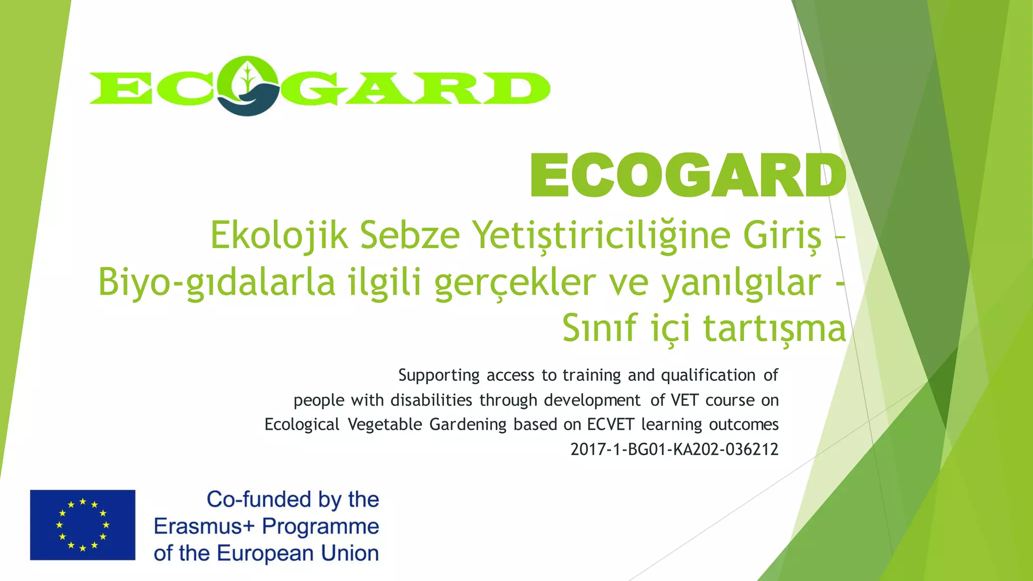 ECOGARD
Ekolojik Sebze Yetiştiriciliğine Giriş –
Biyo-gıdalarla ilgili gerçekler ve yanılgılar -
Sınıf içi tartışma
Supporting access to training and qualification of
people with disabilities through development of VET course on
Ecological Vegetable Gardening based on ECVET learning outcomes
2017-1-BG01-KA202-036212
 